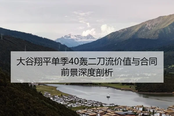 大谷翔平单季40轰二刀流价值与合同前景深度剖析